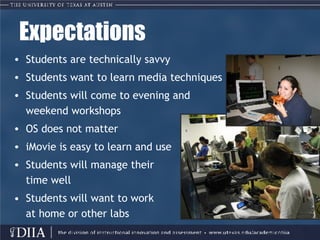 Expectations Students are technically savvy Students want to learn media techniques Students will come to evening and  weekend workshops  OS does not matter iMovie is easy to learn and use  Students will manage their  time well •  Students will want to work at home or other labs 