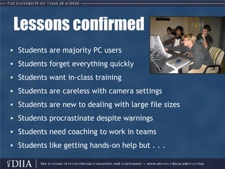 Lessons confirmed Students are majority PC users  Students forget everything quickly Students want in-class training Students are careless with camera settings Students are new to dealing with large file sizes Students procrastinate despite warnings  Students need coaching to work in teams Students like getting hands-on help but . . . 
