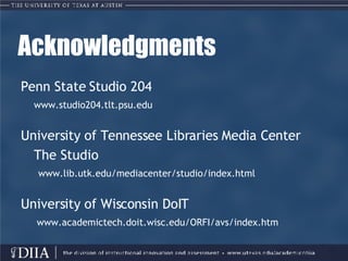 Acknowledgments Penn State Studio 204 www.studio204.tlt.psu.edu University of Tennessee Libraries Media Center The Studio www.lib.utk.edu/mediacenter/studio/index.html University of Wisconsin DoIT    www.academictech.doit.wisc.edu/ORFI/avs/index.htm 
