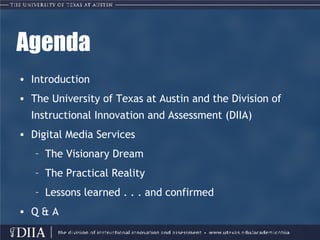 Agenda Introduction The University of Texas at Austin and the Division of Instructional Innovation and Assessment (DIIA) Digital Media Services The Visionary Dream The Practical Reality Lessons learned . . . and confirmed Q & A 