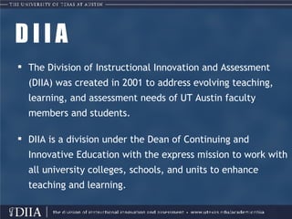 D I I A The Division of Instructional Innovation and Assessment (DIIA) was created in 2001 to address evolving teaching, learning, and assessment needs of UT Austin faculty members and students. DIIA is a division under the Dean of Continuing and Innovative Education with the express mission to work with all university colleges, schools, and units to enhance teaching and learning. 