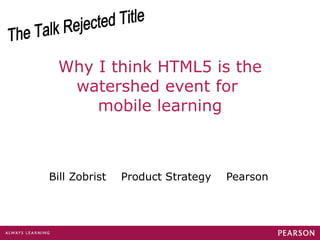 Why I think HTML5 is the watershed event for  mobile learning Bill Zobrist  Product Strategy  Pearson The Talk Rejected Title 