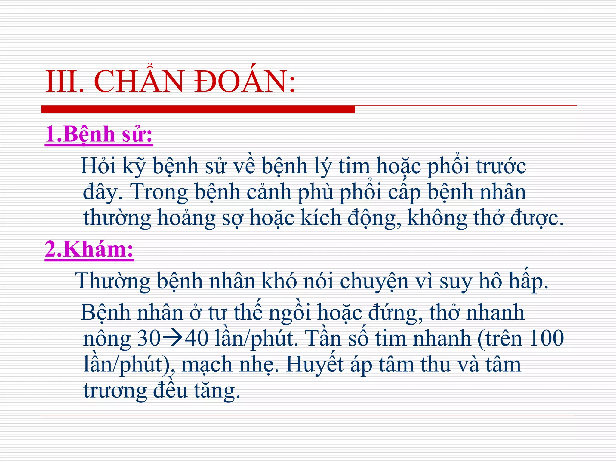 III. CHẨN ĐOÁN:
1.Bệnh sử:
Hỏi kỹ bệnh sử về bệnh lý tim hoặc phổi trước
đây. Trong bệnh cảnh phù phổi cấp bệnh nhân
thường hoảng sợ hoặc kích động, không thở được.
2.Khám:
Thường bệnh nhân khó nói chuyện vì suy hô hấp.
Bệnh nhân ở tư thế ngồi hoặc đứng, thở nhanh
nông 3040 lần/phút. Tần số tim nhanh (trên 100
lần/phút), mạch nhẹ. Huyết áp tâm thu và tâm
trương đều tăng.
 