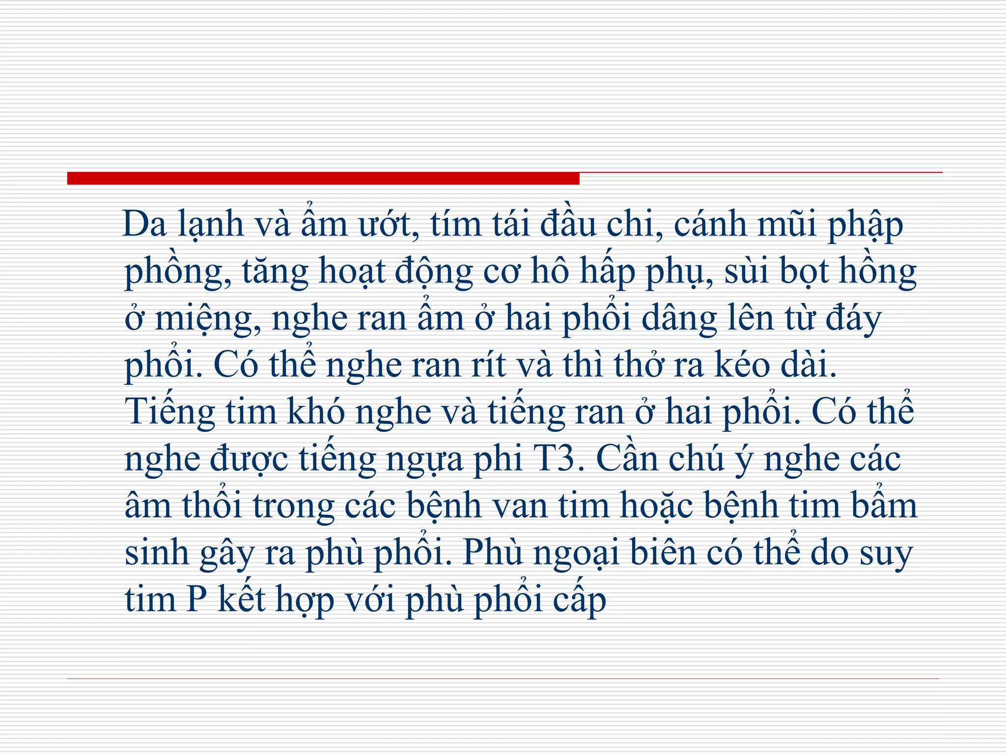 Da lạnh và ẩm ướt, tím tái đầu chi, cánh mũi phập
phồng, tăng hoạt động cơ hô hấp phụ, sùi bọt hồng
ở miệng, nghe ran ẩm ở hai phổi dâng lên từ đáy
phổi. Có thể nghe ran rít và thì thở ra kéo dài.
Tiếng tim khó nghe và tiếng ran ở hai phổi. Có thể
nghe được tiếng ngựa phi T3. Cần chú ý nghe các
âm thổi trong các bệnh van tim hoặc bệnh tim bẩm
sinh gây ra phù phổi. Phù ngoại biên có thể do suy
tim P kết hợp với phù phổi cấp
 