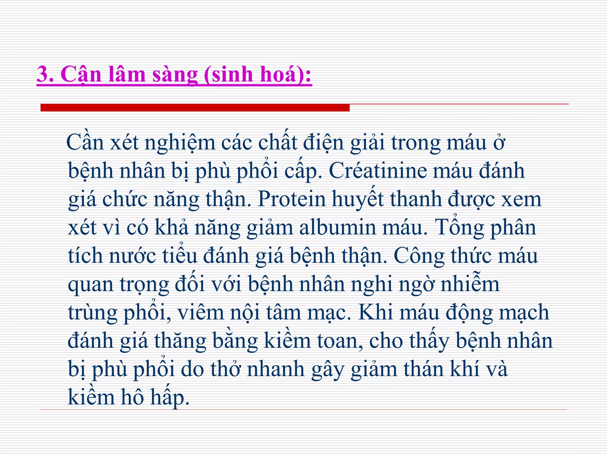 3. Cận lâm sàng (sinh hoá):
Cần xét nghiệm các chất điện giải trong máu ở
bệnh nhân bị phù phổi cấp. Créatinine máu đánh
giá chức năng thận. Protein huyết thanh được xem
xét vì có khả năng giảm albumin máu. Tổng phân
tích nước tiểu đánh giá bệnh thận. Công thức máu
quan trọng đối với bệnh nhân nghi ngờ nhiễm
trùng phổi, viêm nội tâm mạc. Khi máu động mạch
đánh giá thăng bằng kiềm toan, cho thấy bệnh nhân
bị phù phổi do thở nhanh gây giảm thán khí và
kiềm hô hấp.
 