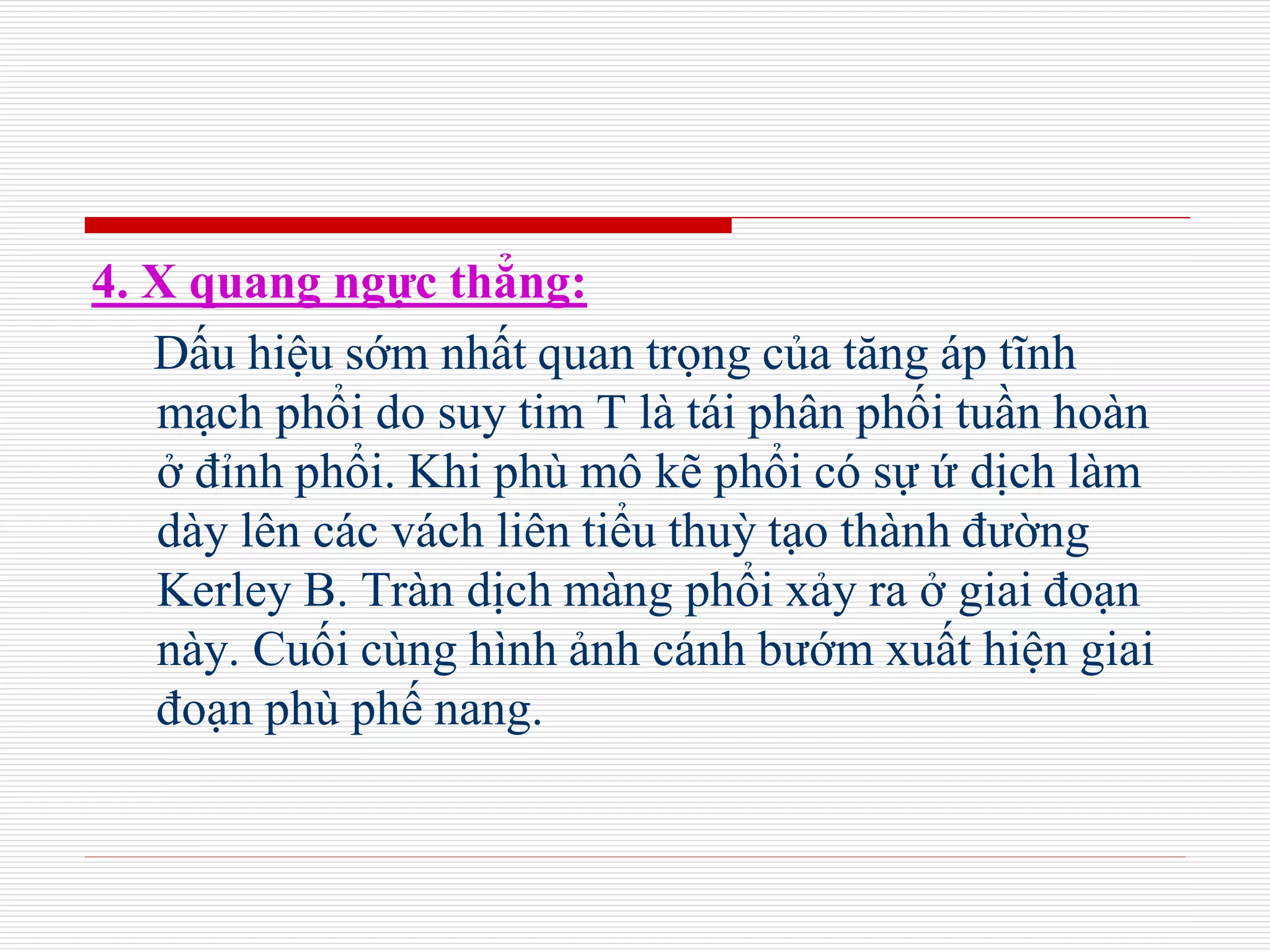 4. X quang ngực thẳng:
Dấu hiệu sớm nhất quan trọng của tăng áp tĩnh
mạch phổi do suy tim T là tái phân phối tuần hoàn
ở đỉnh phổi. Khi phù mô kẽ phổi có sự ứ dịch làm
dày lên các vách liên tiểu thuỳ tạo thành đường
Kerley B. Tràn dịch màng phổi xảy ra ở giai đoạn
này. Cuối cùng hình ảnh cánh bướm xuất hiện giai
đoạn phù phế nang.
 
