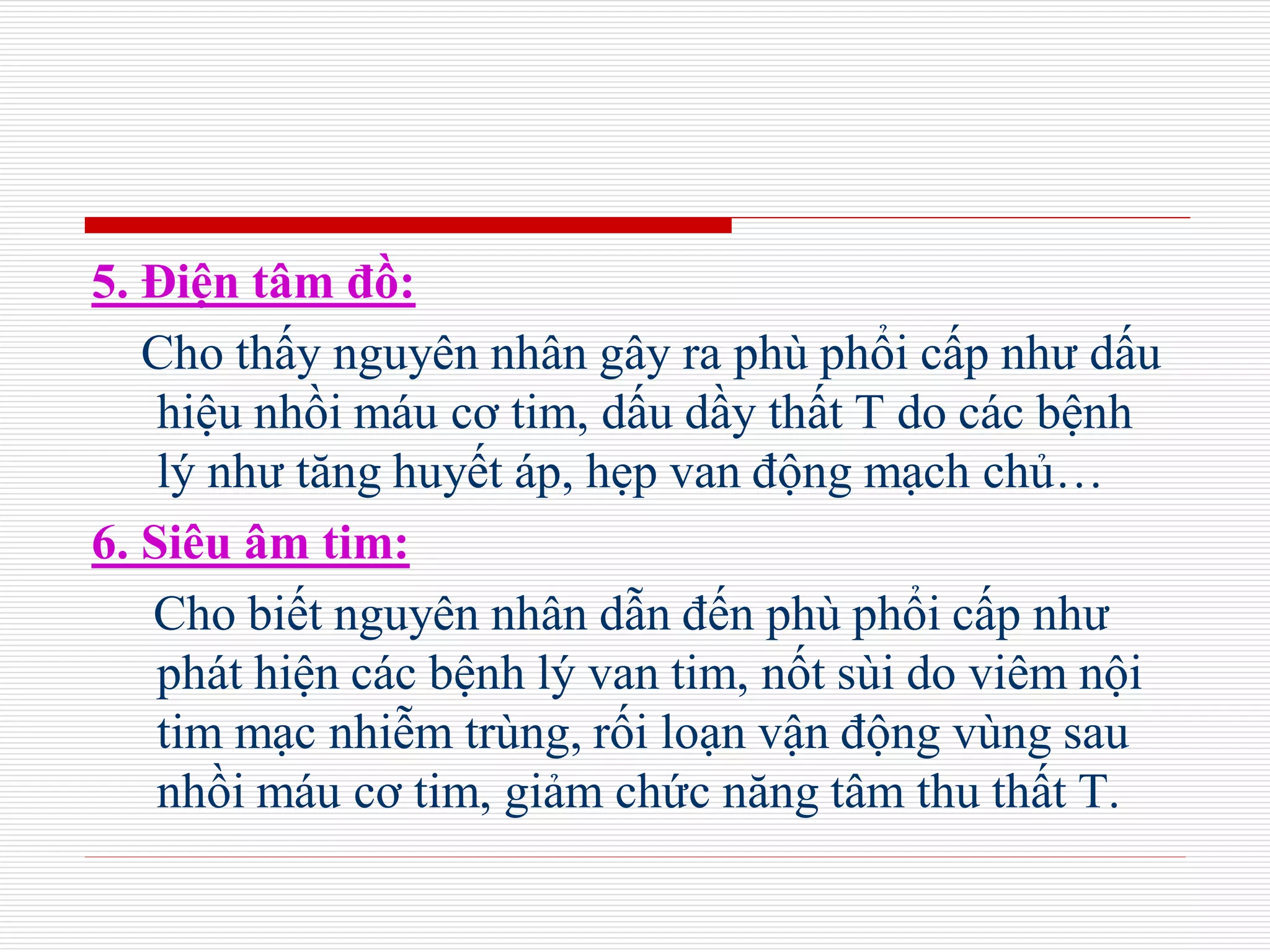 5. Điện tâm đồ:
Cho thấy nguyên nhân gây ra phù phổi cấp như dấu
hiệu nhồi máu cơ tim, dấu dầy thất T do các bệnh
lý như tăng huyết áp, hẹp van động mạch chủ…
6. Siêu âm tim:
Cho biết nguyên nhân dẫn đến phù phổi cấp như
phát hiện các bệnh lý van tim, nốt sùi do viêm nội
tim mạc nhiễm trùng, rối loạn vận động vùng sau
nhồi máu cơ tim, giảm chức năng tâm thu thất T.
 
