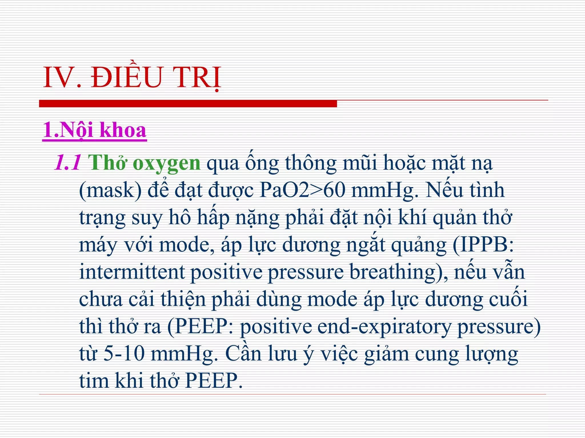 IV. ĐIỀU TRỊ
1.Nội khoa
1.1 Thở oxygen qua ống thông mũi hoặc mặt nạ
(mask) để đạt được PaO2>60 mmHg. Nếu tình
trạng suy hô hấp nặng phải đặt nội khí quản thở
máy với mode, áp lực dương ngắt quảng (IPPB:
intermittent positive pressure breathing), nếu vẫn
chưa cải thiện phải dùng mode áp lực dương cuối
thì thở ra (PEEP: positive end-expiratory pressure)
từ 5-10 mmHg. Cần lưu ý việc giảm cung lượng
tim khi thở PEEP.
 
