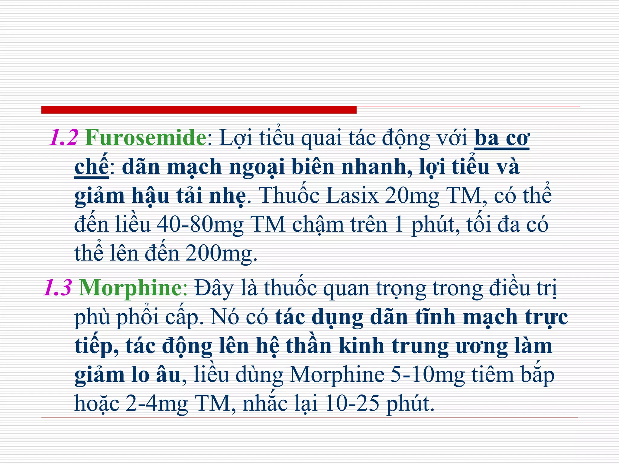 1.2 Furosemide: Lợi tiểu quai tác động với ba cơ
chế: dãn mạch ngoại biên nhanh, lợi tiểu và
giảm hậu tải nhẹ. Thuốc Lasix 20mg TM, có thể
đến liều 40-80mg TM chậm trên 1 phút, tối đa có
thể lên đến 200mg.
1.3 Morphine: Đây là thuốc quan trọng trong điều trị
phù phổi cấp. Nó có tác dụng dãn tĩnh mạch trực
tiếp, tác động lên hệ thần kinh trung ương làm
giảm lo âu, liều dùng Morphine 5-10mg tiêm bắp
hoặc 2-4mg TM, nhắc lại 10-25 phút.
 