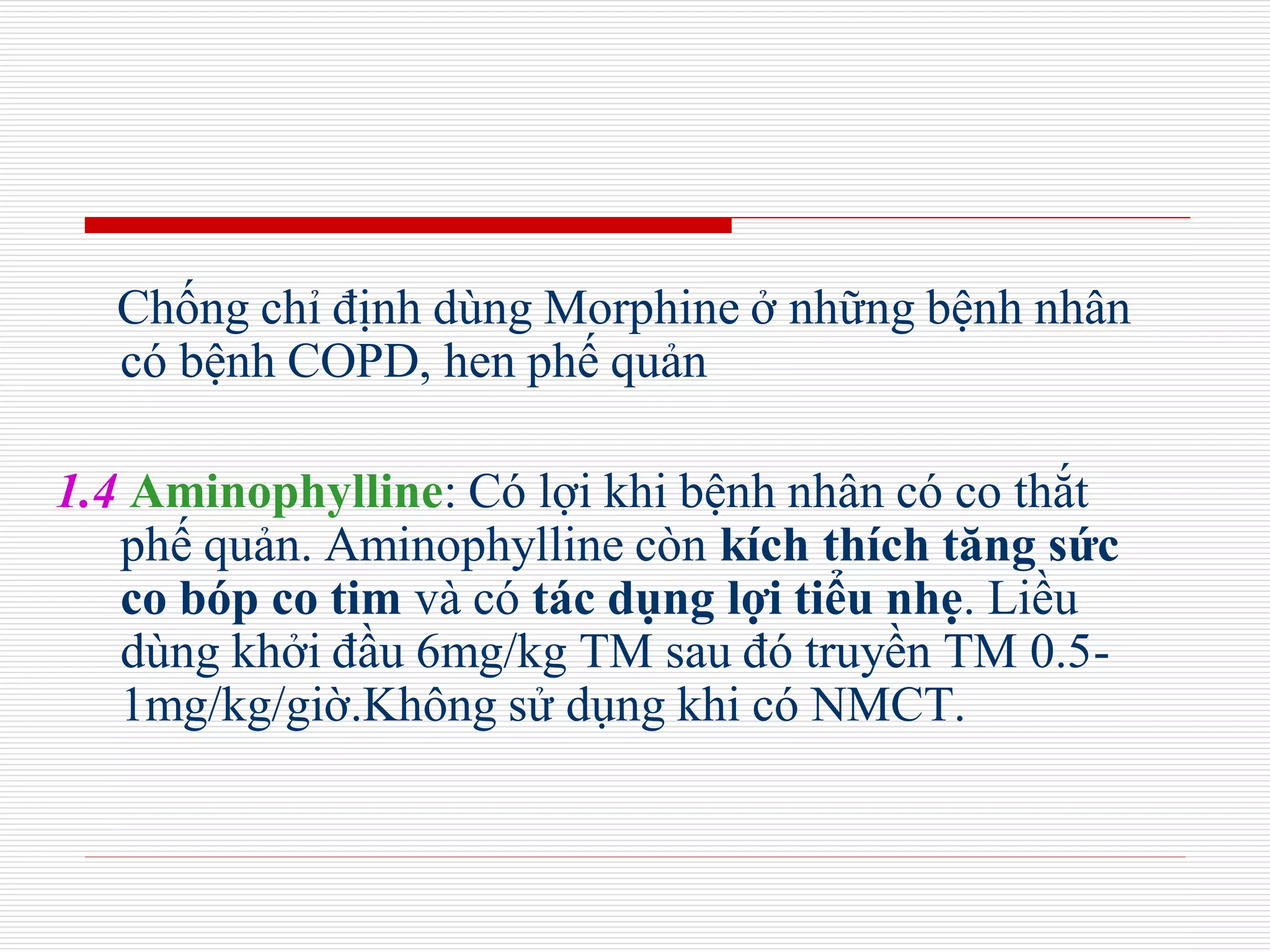 Chống chỉ định dùng Morphine ở những bệnh nhân
có bệnh COPD, hen phế quản
1.4 Aminophylline: Có lợi khi bệnh nhân có co thắt
phế quản. Aminophylline còn kích thích tăng sức
co bóp co tim và có tác dụng lợi tiểu nhẹ. Liều
dùng khởi đầu 6mg/kg TM sau đó truyền TM 0.5-
1mg/kg/giờ.Không sử dụng khi có NMCT.
 
