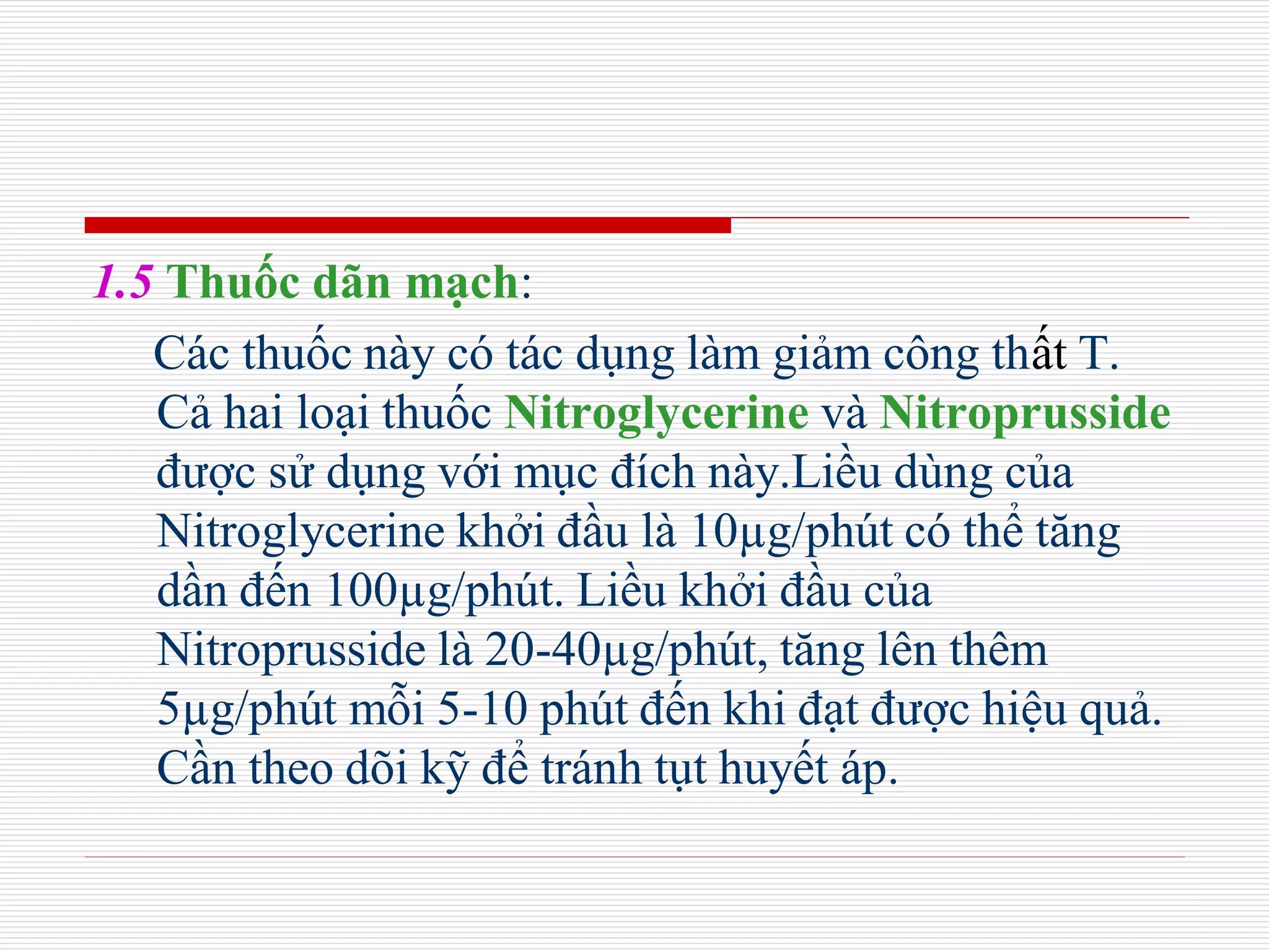 1.5 Thuốc dãn mạch:
Các thuốc này có tác dụng làm giảm công thất T.
Cả hai loại thuốc Nitroglycerine và Nitroprusside
được sử dụng với mục đích này.Liều dùng của
Nitroglycerine khởi đầu là 10µg/phút có thể tăng
dần đến 100µg/phút. Liều khởi đầu của
Nitroprusside là 20-40µg/phút, tăng lên thêm
5µg/phút mỗi 5-10 phút đến khi đạt được hiệu quả.
Cần theo dõi kỹ để tránh tụt huyết áp.
 