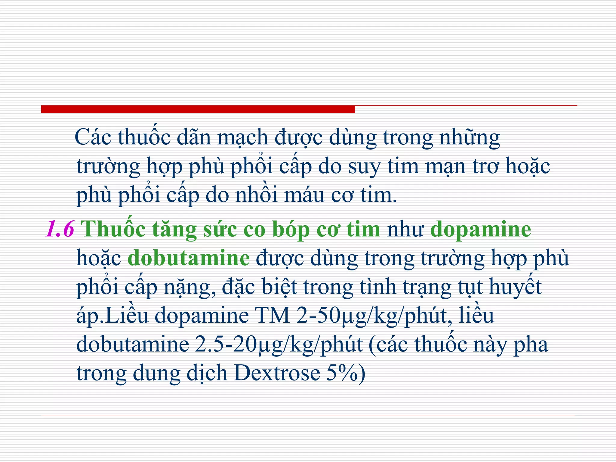 Các thuốc dãn mạch được dùng trong những
trường hợp phù phổi cấp do suy tim mạn trơ hoặc
phù phổi cấp do nhồi máu cơ tim.
1.6 Thuốc tăng sức co bóp cơ tim như dopamine
hoặc dobutamine được dùng trong trường hợp phù
phổi cấp nặng, đặc biệt trong tình trạng tụt huyết
áp.Liều dopamine TM 2-50µg/kg/phút, liều
dobutamine 2.5-20µg/kg/phút (các thuốc này pha
trong dung dịch Dextrose 5%)
 