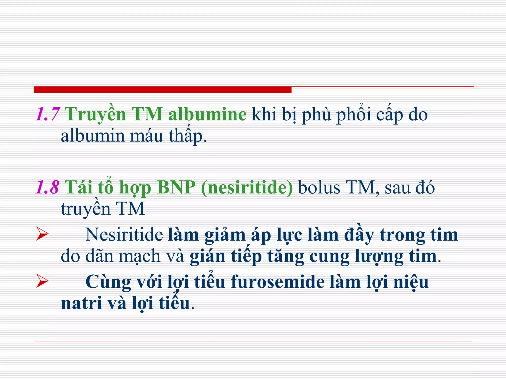 1.7 Truyền TM albumine khi bị phù phổi cấp do
albumin máu thấp.
1.8 Tái tổ hợp BNP (nesiritide) bolus TM, sau đó
truyền TM
 Nesiritide làm giảm áp lực làm đầy trong tim
do dãn mạch và gián tiếp tăng cung lượng tim.
 Cùng với lợi tiểu furosemide làm lợi niệu
natri và lợi tiểu.
 