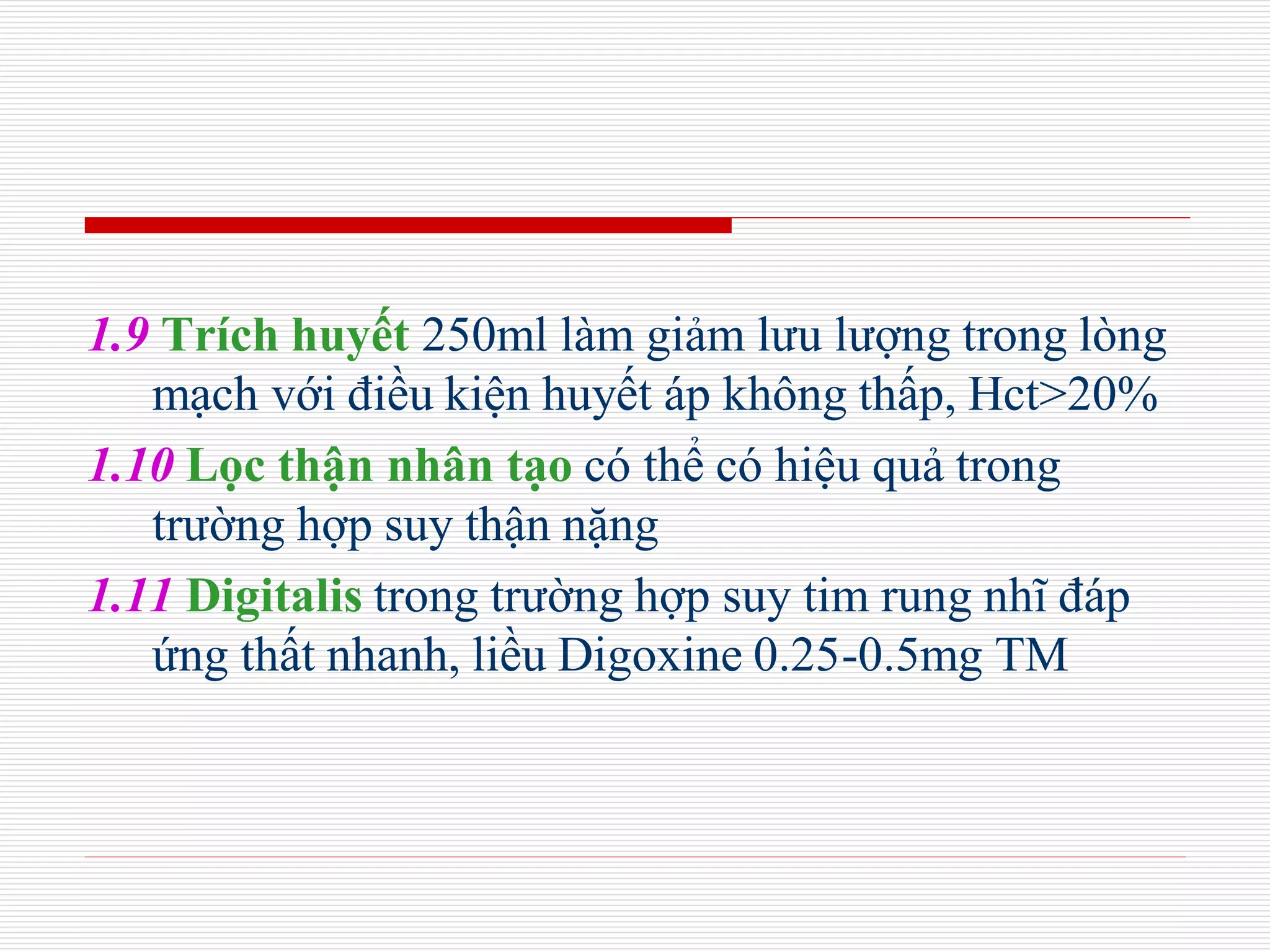1.9 Trích huyết 250ml làm giảm lưu lượng trong lòng
mạch với điều kiện huyết áp không thấp, Hct>20%
1.10 Lọc thận nhân tạo có thể có hiệu quả trong
trường hợp suy thận nặng
1.11 Digitalis trong trường hợp suy tim rung nhĩ đáp
ứng thất nhanh, liều Digoxine 0.25-0.5mg TM
 