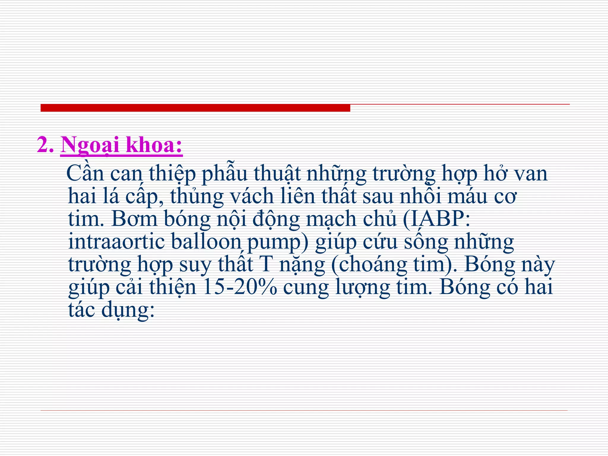 2. Ngoại khoa:
Cần can thiệp phẫu thuật những trường hợp hở van
hai lá cấp, thủng vách liên thất sau nhồi máu cơ
tim. Bơm bóng nội động mạch chủ (IABP:
intraaortic balloon pump) giúp cứu sống những
trường hợp suy thất T nặng (choáng tim). Bóng này
giúp cải thiện 15-20% cung lượng tim. Bóng có hai
tác dụng:
 