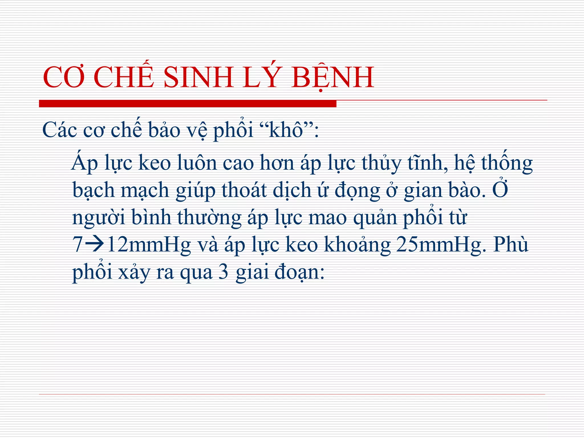 CƠ CHẾ SINH LÝ BỆNH
Các cơ chế bảo vệ phổi “khô”:
Áp lực keo luôn cao hơn áp lực thủy tĩnh, hệ thống
bạch mạch giúp thoát dịch ứ đọng ở gian bào. Ở
người bình thường áp lực mao quản phổi từ
712mmHg và áp lực keo khoảng 25mmHg. Phù
phổi xảy ra qua 3 giai đoạn:
 