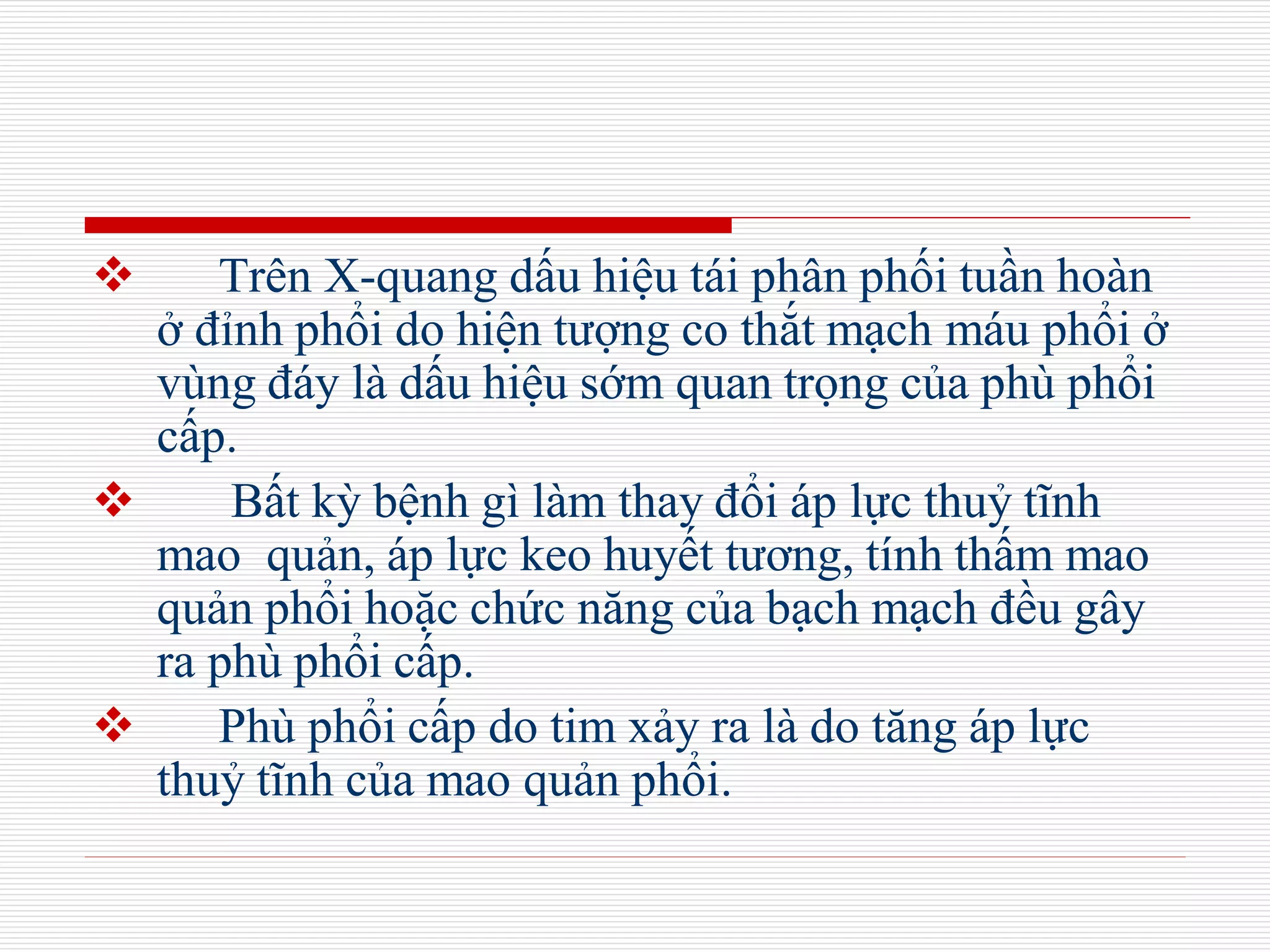  Trên X-quang dấu hiệu tái phân phối tuần hoàn
ở đỉnh phổi do hiện tượng co thắt mạch máu phổi ở
vùng đáy là dấu hiệu sớm quan trọng của phù phổi
cấp.
 Bất kỳ bệnh gì làm thay đổi áp lực thuỷ tĩnh
mao quản, áp lực keo huyết tương, tính thấm mao
quản phổi hoặc chức năng của bạch mạch đều gây
ra phù phổi cấp.
 Phù phổi cấp do tim xảy ra là do tăng áp lực
thuỷ tĩnh của mao quản phổi.
 