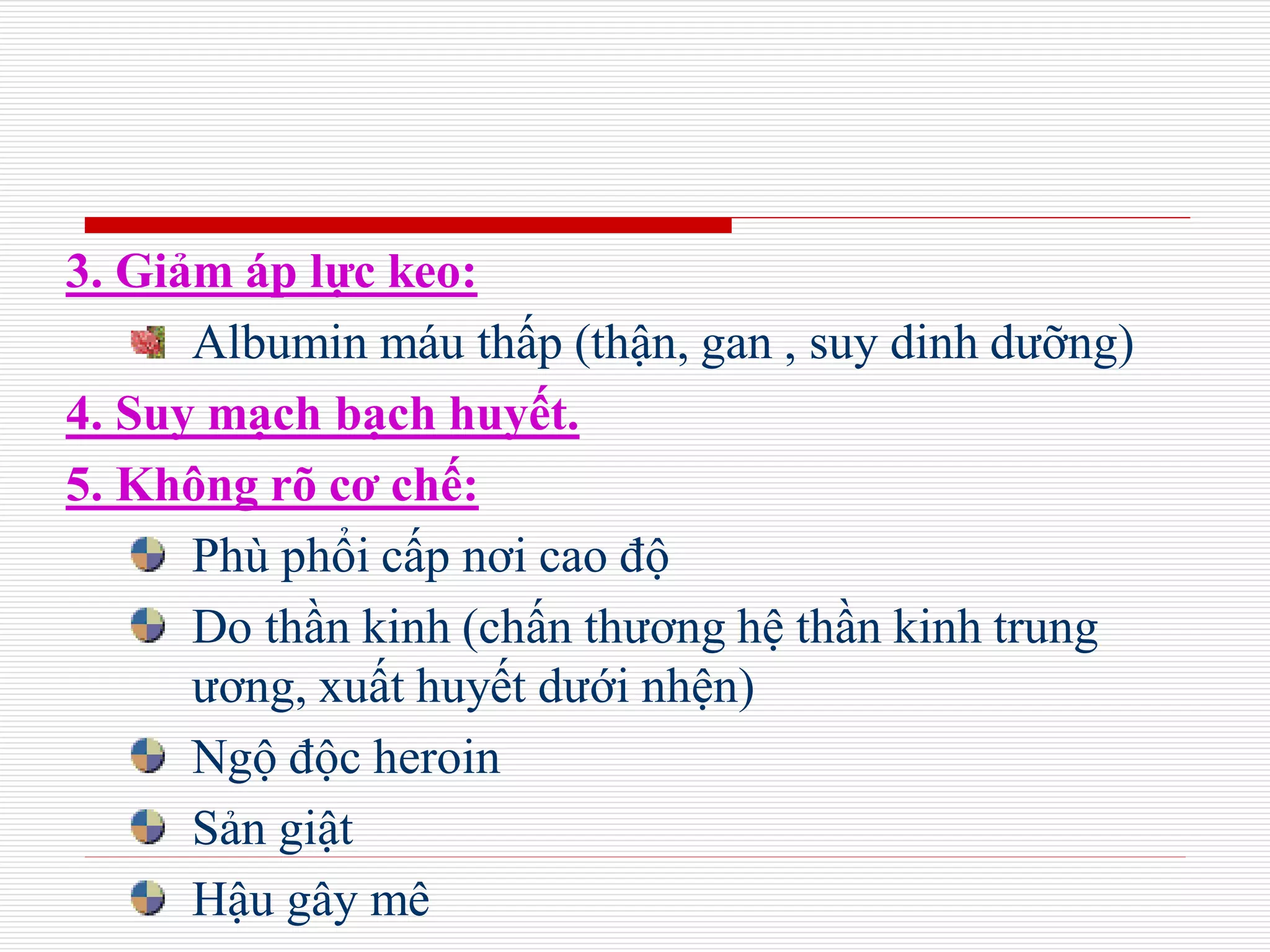 3. Giảm áp lực keo:
Albumin máu thấp (thận, gan , suy dinh dưỡng)
4. Suy mạch bạch huyết.
5. Không rõ cơ chế:
Phù phổi cấp nơi cao độ
Do thần kinh (chấn thương hệ thần kinh trung
ương, xuất huyết dưới nhện)
Ngộ độc heroin
Sản giật
Hậu gây mê
 