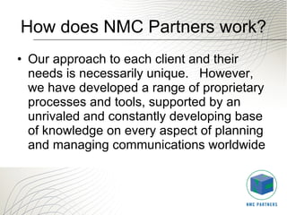 How does NMC Partners work? Our approach to each client and their needs is necessarily unique.   However, we have developed a range of proprietary processes and tools, supported by an unrivaled and constantly developing base of knowledge on every aspect of planning and managing communications worldwide 