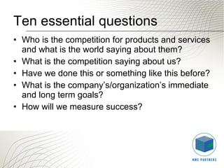 Ten essential questions Who is the competition for products and services and what is the world saying about them? What is the competition saying about us? Have we done this or something like this before? What is the company’s/organization’s immediate and long term goals? How will we measure success? 