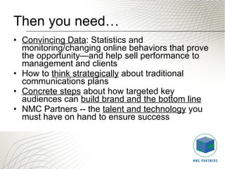 Then you need… Convincing Data : Statistics and monitoring/changing online behaviors that prove the opportunity—and help sell performance to management and clients  How to  think strategically  about traditional communications plans  Concrete steps  about how targeted key audiences can  build brand and the bottom line   NMC Partners -- the  talent and technology  you must have on hand to ensure success 