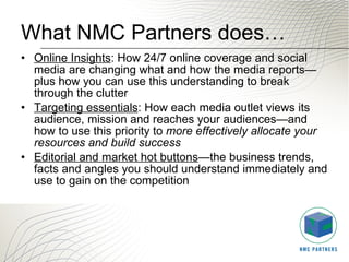 What NMC Partners does… Online Insights : How 24/7 online coverage and social media are changing what and how the media reports—plus how you can use this understanding to break through the clutter  Targeting essentials : How each media outlet views its audience, mission and reaches your audiences—and how to use this priority to  more effectively allocate your resources and build success Editorial and market hot buttons —the business trends, facts and angles you should understand immediately and use to gain on the competition 
