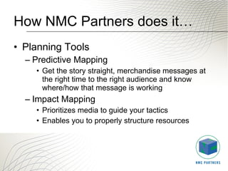 How NMC Partners does it… Planning Tools Predictive Mapping Get the story straight, merchandise messages at the right time to the right audience and know where/how that message is working Impact Mapping Prioritizes media to guide your tactics  Enables you to properly structure resources 