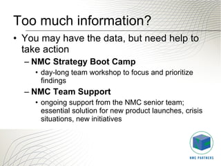 Too much information? You may have the data, but need help to take action NMC Strategy Boot Camp day-long team workshop to focus and prioritize findings NMC Team Support   ongoing support from the NMC senior team; essential solution for new product launches, crisis situations, new initiatives 