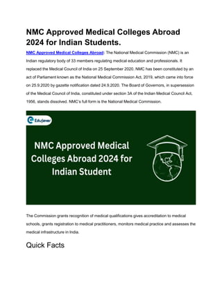 NMC Approved Medical Colleges Abroad
2024 for Indian Students.
NMC Approved Medical Colleges Abroad: The National Medical Commission (NMC) is an
Indian regulatory body of 33 members regulating medical education and professionals. It
replaced the Medical Council of India on 25 September 2020. NMC has been constituted by an
act of Parliament known as the National Medical Commission Act, 2019, which came into force
on 25.9.2020 by gazette notification dated 24.9.2020. The Board of Governors, in supersession
of the Medical Council of India, constituted under section 3A of the Indian Medical Council Act,
1956, stands dissolved. NMC’s full form is the National Medical Commission.
The Commission grants recognition of medical qualifications gives accreditation to medical
schools, grants registration to medical practitioners, monitors medical practice and assesses the
medical infrastructure in India.
Quick Facts
 