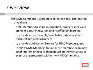 Overview
 The NMC Commons is a member-directed social content tool
    that allows:
 (1) NMC Members to share information, projects, ideas and
      opinions about innovation and its effect on learning,
 (2) to provide an archiveable/searchable database about
      technical and practical advice
 (3) to provide a Job Listing Service for NMC Members, and

 (4) to allow NMC Members to find other members who may
      be of interest or help to them based on the vast areas of
      expertise represented within the NMC Community.
 