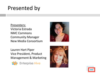 Presented by

 Presenters:
 Victoria Estrada
 NMC Commons
 Community Manager
 New Media Consortium

 Lauren Hart Piper
 Vice President, Product
 Management & Marketing
 