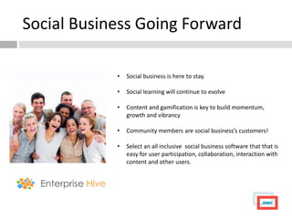 Social Business Going Forward

            •   Social business is here to stay.

            •   Social learning will continue to evolve

            •   Content and gamification is key to build momentum,
                growth and vibrancy

            •   Community members are social business’s customers!

            •   Select an all inclusive social business software that that is
                easy for user participation, collaboration, interaction with
                content and other users.
 