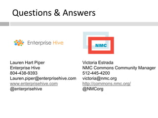 Questions & Answers




Lauren Hart Piper                 Victoria Estrada
Enterprise Hive                   NMC Commons Community Manager
804-438-9393                      512-445-4200
Lauren.piper@enterprisehive.com   victoria@nmc.org
www.enterprisehive.com            http://commons.nmc.org/
@enterprisehive                   @NMCorg
 