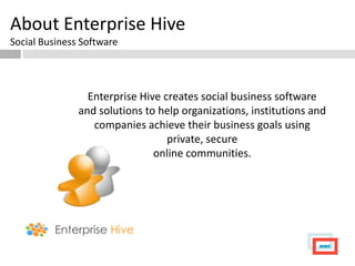 About Enterprise Hive
Social Business Software




                 Enterprise Hive creates social business software
               and solutions to help organizations, institutions and
                  companies achieve their business goals using
                                  private, secure
                               online communities.
 