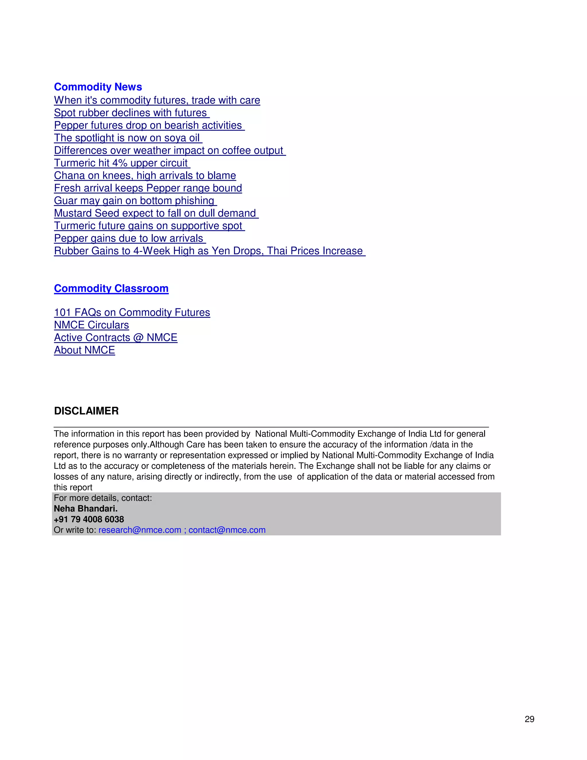 Commodity News
When it's commodity futures, trade with care
Spot rubber declines with futures
Pepper futures drop on bearish activities
The spotlight is now on soya oil
Differences over weather impact on coffee output
Turmeric hit 4% upper circuit
Chana on knees, high arrivals to blame
Fresh arrival keeps Pepper range bound
Guar may gain on bottom phishing
Mustard Seed expect to fall on dull demand
Turmeric future gains on supportive spot
Pepper gains due to low arrivals
Rubber Gains to 4-Week High as Yen Drops, Thai Prices Increase


Commodity Classroom

101 FAQs on Commodity Futures
NMCE Circulars
Active Contracts @ NMCE
About NMCE




DISCLAIMER
__________________________________________________________________________________________
The information in this report has been provided by National Multi-Commodity Exchange of India Ltd for general
reference purposes only.Although Care has been taken to ensure the accuracy of the information /data in the
report, there is no warranty or representation expressed or implied by National Multi-Commodity Exchange of India
Ltd as to the accuracy or completeness of the materials herein. The Exchange shall not be liable for any claims or
losses of any nature, arising directly or indirectly, from the use of application of the data or material accessed from
this report
For more details, contact:
Neha Bhandari.
+91 79 4008 6038
Or write to: research@nmce.com ; contact@nmce.com




                                                                                                                          29
 