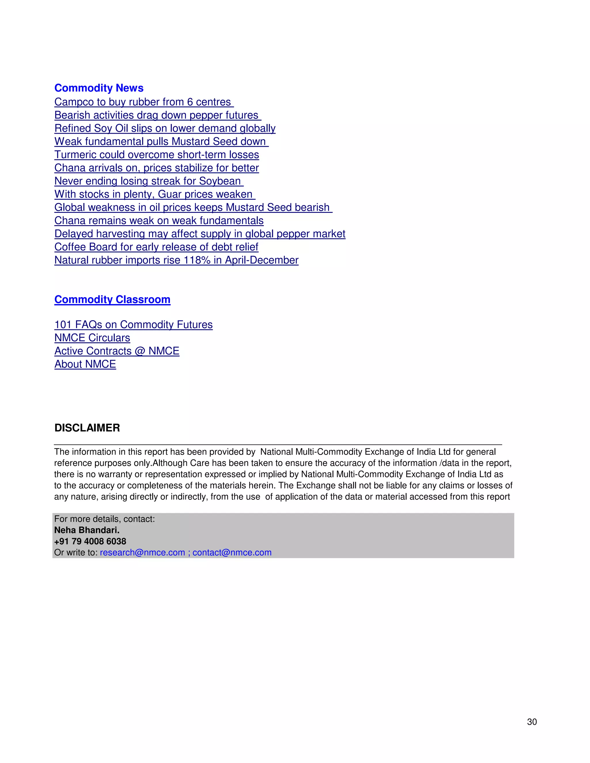Commodity News
Campco to buy rubber from 6 centres
Bearish activities drag down pepper futures
Refined Soy Oil slips on lower demand globally
Weak fundamental pulls Mustard Seed down
Turmeric could overcome short-term losses
Chana arrivals on, prices stabilize for better
Never ending losing streak for Soybean
With stocks in plenty, Guar prices weaken
Global weakness in oil prices keeps Mustard Seed bearish
Chana remains weak on weak fundamentals
Delayed harvesting may affect supply in global pepper market
Coffee Board for early release of debt relief
Natural rubber imports rise 118% in April-December


Commodity Classroom

101 FAQs on Commodity Futures
NMCE Circulars
Active Contracts @ NMCE
About NMCE




DISCLAIMER
__________________________________________________________________________________________
The information in this report has been provided by National Multi-Commodity Exchange of India Ltd for general
reference purposes only.Although Care has been taken to ensure the accuracy of the information /data in the report,
there is no warranty or representation expressed or implied by National Multi-Commodity Exchange of India Ltd as
to the accuracy or completeness of the materials herein. The Exchange shall not be liable for any claims or losses of
any nature, arising directly or indirectly, from the use of application of the data or material accessed from this report

For more details, contact:
Neha Bhandari.
+91 79 4008 6038
Or write to: research@nmce.com ; contact@nmce.com




                                                                                                                            30
 