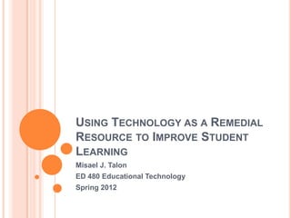 USING TECHNOLOGY AS A REMEDIAL
RESOURCE TO IMPROVE STUDENT
LEARNING
Misael J. Talon
ED 480 Educational Technology
Spring 2012
 