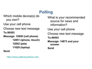 Polling Which mobile device(s) do you own? Use your cell phone Choose new text message To:99503 Message: 12850 (cell phone) 12851 (iphone, itouch) 12852 (pda) 11629 (laptop) Send What is your recommended source for news and information? Use your cell phone Choose new text message To:99503 Message: 14873 and your answer Send http://www.polleverywhere.com   