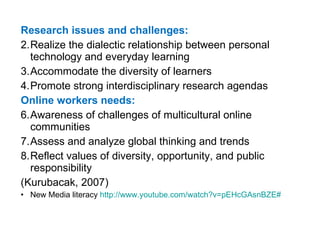 Research issues and challenges: Realize the dialectic relationship between personal technology and everyday learning Accommodate the diversity of learners Promote strong interdisciplinary research agendas Online workers needs: Awareness of challenges of multicultural online communities Assess and analyze global thinking and trends Reflect values of diversity, opportunity, and public responsibility (Kurubacak, 2007) New Media literacy  http:// www.youtube.com/watch?v = pEHcGAsnBZE # 