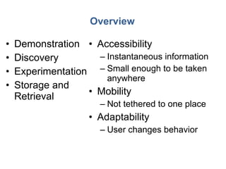 Overview Demonstration Discovery Experimentation Storage and Retrieval Accessibility Instantaneous information Small enough to be taken anywhere Mobility Not tethered to one place Adaptability User changes behavior 