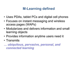 M-Learning defined Uses PDAs, tablet PCs and digital cell phones Focuses on instant messaging and wireless access pages (WAPs) Modularizes and delivers information and small learning objects Provides information anytime users need it Transmits  …  ubiquitous, pervasive, personal, and connected learning  