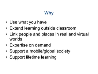 Why Use what you have Extend learning outside classroom Link people and places in real and virtual worlds Expertise on demand Support a mobile/global society Support lifetime learning 