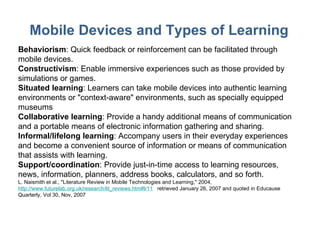 Mobile Devices and Types of Learning Behaviorism : Quick feedback or reinforcement can be facilitated through mobile devices. Constructivism : Enable immersive experiences such as those provided by simulations or games. Situated learning : Learners can take mobile devices into authentic learning environments or "context-aware" environments, such as specially equipped museums  Collaborative learning : Provide a handy additional means of communication and a portable means of electronic information gathering and sharing. Informal/lifelong learning : Accompany users in their everyday experiences and become a convenient source of information or means of communication that assists with learning. Support/coordination : Provide just-in-time access to learning resources, news, information, planners, address books, calculators, and so forth.  L. Naismith et al., "Literature Review in Mobile Technologies and Learning," 2004,  http://www.futurelab.org.uk/research/lit_reviews.htm#lr11   retrieved January 26, 2007 and quoted in Educause Quarterly, Vol 30, Nov, 2007  