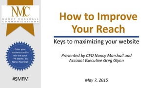 How to Improve
Your Reach
Keys to maximizing your website
Presented by CEO Nancy Marshall and
Account Executive Greg Glynn
May 7, 2015#SMFM
Enter your
business card to
win the book
“PR Works” by
Nancy Marshall
 