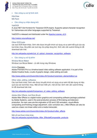  Các công cụ xử lý hình ảnh
IrfanView
MS Paint
 Các công cụ nhận dạng ảnh
VietOCR
A Java/.NET GUI frontend for Tesseract OCR engine. Supports optical character recognition
for Vietnamese and other languages supported by Tesseract.
VietOCR is released and distributed under the Apache License, v2.0.
http://vietocr.sourceforge.net/
Other OCR tools
các tool OCR tham khảo. Sinh viên được khuyến khích sử dụng và so sánh kết quả của các
tool khác nhau. Đa phần các tool này cho phép dùng thử. Sinh viên cần submit thông tin để
download bản trial.
http://en.wikipedia.org/wiki/List_of_optical_character_recognition_software
 Các công cụ xử lý phim
Window Movie Maker
Window Live Movie Maker - có sẵn trong máy Windows
Adobe Premiere
Adobe Premiere Pro is a timeline-based video editing software application. It is part of the
Adobe Creative Suite, a suite of graphic design, video editing and web
http://www.adobe.com/cfusion/tdrc/index.cfm?product=premiere_elements&loc=us
Other video_editing_softwares
Các tool tham khảo. Sinh viên được khuyến khích sử dụng và so sánh độ tiện dụng và hiệu
quả của các tool khác nhau. Một số tool miễn phí, một số trial. Sinh viên cần submit thông
tin để download bản trial.
http://en.wikipedia.org/wiki/Comparison_of_video_editing_software
Adobe After Effects, tool Roto Brush.
Adobe After Effects is a digital motion graphics and compositing software package published
by Adobe Systems, used in the post-production process of filmmaking and television
production. Its main uses are the origination of 2D and 2.5D animation, visual effects
compositing and finishing (image adjustment, color correction etc.). After Effects can also be
used as a basic non-linear editor and a media transcoder.
http://www.adobe.com/cfusion/tdrc/index.cfm?product=after_effects
Một số tool tham khảo khác.
http://en.wikipedia.org/wiki/Adobe_After_Effects#Comparable_products
 