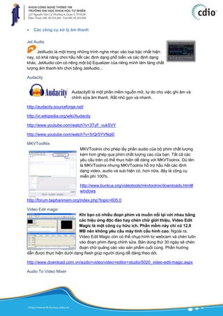  Các công cụ xử lý âm thanh
Jet Audio
JetAudio là một trong những trình nghe nhạc vào loại bậc nhất hiện
nay, có khả năng chơi hầu hết các định dạng phổ biến và các định dạng
khác, JetAudio còn có riêng một bộ Equalizer của riêng mình làm tăng chất
lượng âm thanh khi chơi bằng JetAudio...
Audacity
Audacity® là một phần mềm nguồn mở, tự do cho việc ghi âm và
chỉnh sửa âm thanh. Rất nhỏ gọn và nhanh.
http://audacity.sourceforge.net/
http://vi.wikipedia.org/wiki/Audacity
http://www.youtube.com/watch?v=3TyF_vukSVY
http://www.youtube.com/watch?v=5rQr5YVNqI0
MKVToolNix
MKVToolnix cho phép lấy phần audio của bộ phim chất lượng
kém hơn ghép qua phim chất lượng cao của bạn. Tất cả các
yêu cầu trên có thể thực hiện dể dàng với MKVToolnix. Dù tên
là MKVToolnix nhưng MKVToolnix hỗ trợ hầu hết các định
dạng video, audio và sub hiện có, hơn nữa, đây là công cụ
miễn phí 100%.
http://www.bunkus.org/videotools/mkvtoolnix/downloads.html#
windows
http://forum.taiphanmem.org/index.php?topic=605.0
Video Edit magic
Khi bạn có nhiều đoạn phim và muốn nối lại với nhau bằng
các hiệu ứng độc đáo hay chèn chữ giới thiệu, Video Edit
Magic là một công cụ hữu ích. Phần mềm này chỉ có 12,8
MB nên không yêu cầu máy tính cấu hình cao. Ngoài ra,
Video Edit Magic còn có thể chụp hình từ webcam và chèn luôn
vào đoạn phim đang chỉnh sửa. Bản dùng thử 30 ngày sẽ chèn
đoạn chữ quảng cáo vào sản phẩm cuối cùng. Phần hướng
dẫn được thực hiện dưới dạng flash giúp người dùng dễ dàng theo dõi.
http://www.download.com.vn/audio+video/video+editor+studio/5020_video-edit-magic.aspx
Audio To Video Mixer
 