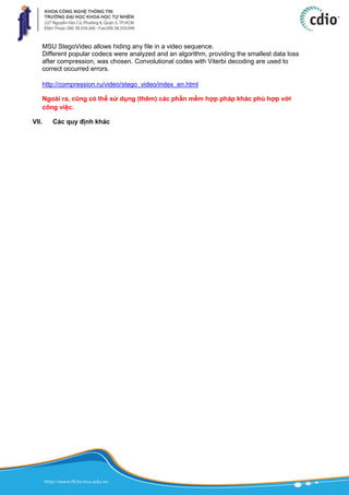 MSU StegoVideo allows hiding any file in a video sequence.
Different popular codecs were analyzed and an algorithm, providing the smallest data loss
after compression, was chosen. Convolutional codes with Viterbi decoding are used to
correct occurred errors.
http://compression.ru/video/stego_video/index_en.html
Ngoài ra, cũng có thể sử dụng (thêm) các phần mềm hợp pháp khác phù hợp với
công việc.
VII. Các quy định khác
 