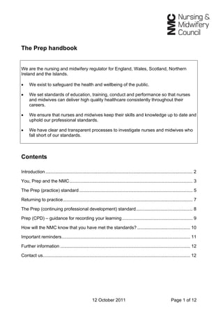 The Prep handbook
We are the nursing and midwifery regulator for England, Wales, Scotland, Northern
Ireland and the Islands.
• We exist to safeguard the health and wellbeing of the public.
• We set standards of education, training, conduct and performance so that nurses
and midwives can deliver high quality healthcare consistently throughout their
careers.
• We ensure that nurses and midwives keep their skills and knowledge up to date and
uphold our professional standards.
• We have clear and transparent processes to investigate nurses and midwives who
fall short of our standards.
Contents
Introduction..................................................................................................................... 2
You, Prep and the NMC.................................................................................................. 3
The Prep (practice) standard .......................................................................................... 5
Returning to practice....................................................................................................... 7
The Prep (continuing professional development) standard............................................. 8
Prep (CPD) – guidance for recording your learning........................................................ 9
How will the NMC know that you have met the standards? .......................................... 10
Important reminders...................................................................................................... 11
Further information ....................................................................................................... 12
Contact us..................................................................................................................... 12
12 October 2011 Page 1 of 12
 