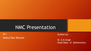 NMC Presentation
BY:-
Mukul Dev Khunte
Guided by:-
Dr. G.K.Singh
Head Dept. of Mathematics
 
