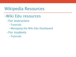 Wikipedia Resources
•Wiki Edu resources
• For instructors
• Tutorials
• Managing the Wiki Edu Dashboard
• For students
• Tutorials
 